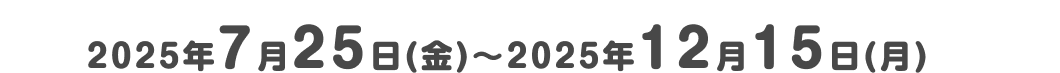2025年7月25日（金）～2025年12月15日（月）